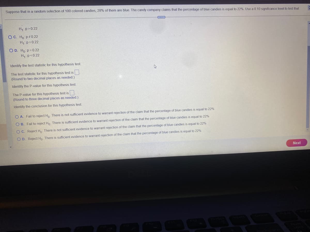 Suppose that in a random selection of 100 colored candies, 28% of them are blue. The candy company claims that the percentage of blue candies is equal to 22%. Use a 0.10 significance level to test that
H₁: p>0.22
OC. Ho: P0.22
H₁: p=0.22
OD. Ho: p=0.22
H₁ p<0.22
Identify the test statistic for this hypothesis test.
The test statistic for this hypothesis test is
(Round to two decimal places as needed.)
Identify the P-value for this hypothesis test.
The P-value for this hypothesis test is
(Round to three decimal places as needed.)
Identify the conclusion for this hypothesis test.
A
(...)
OA. Fail to reject Ho. There is not sufficient evidence to warrant rejection of the claim that the percentage of blue candies is equal to 22%
OB. Fail to reject Ho. There is sufficient evidence to warrant rejection of the claim that the percentage of blue candies is equal to 22%
OC. Reject Ho There is not sufficient evidence to warrant rejection of the claim that the percentage of blue candies is equal to 22%
claim that the percentage of blue candies is equal to 22%
OD. Reject Ho There is sufficient evidence to warrant rejection of
Next