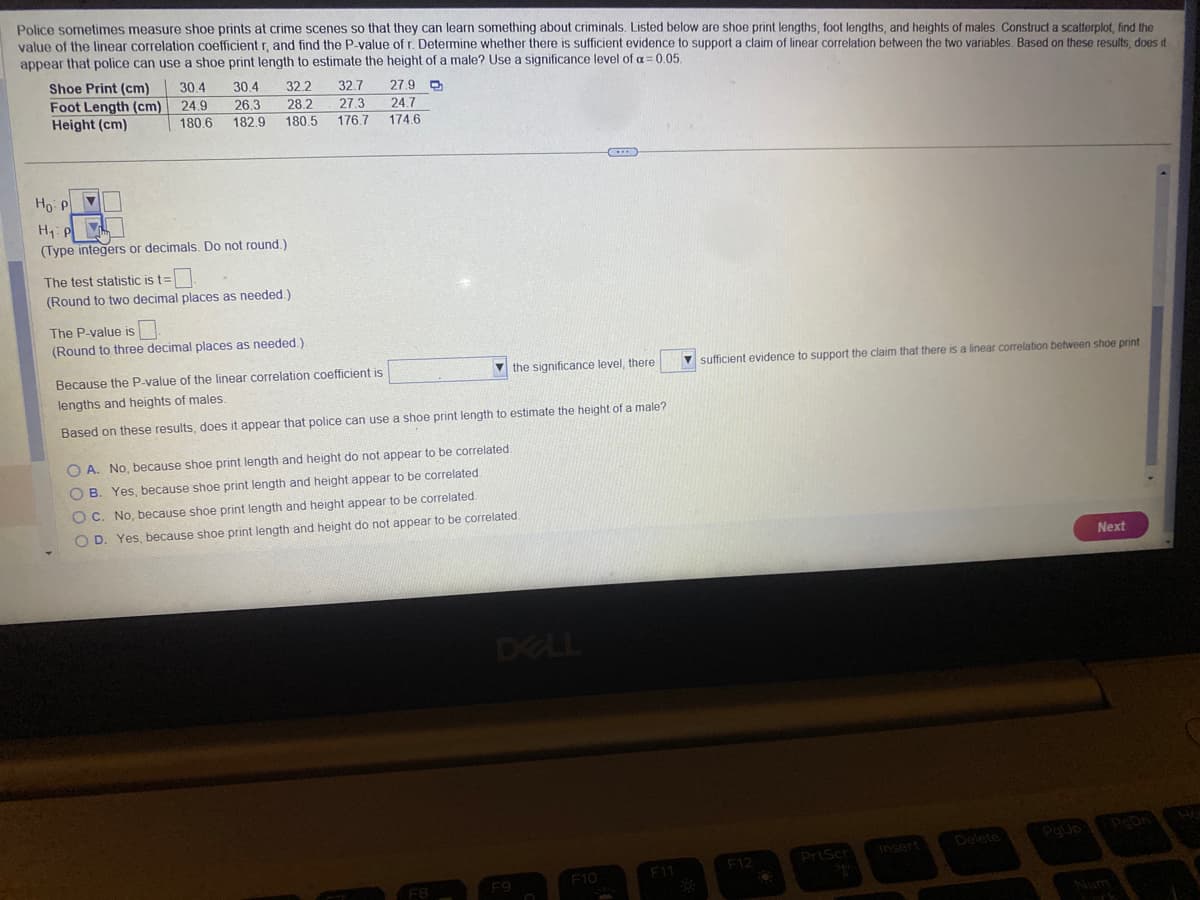 Police sometimes measure shoe prints at crime scenes so that they can learn something about criminals. Listed below are shoe print lengths, foot lengths, and heights of males. Construct a scatterplot, find the
value of the linear correlation coefficient r, and find the P-value of r. Determine whether there is sufficient evidence to support a claim of linear correlation between the two variables. Based on these results, does it
appear that police can use a shoe print length to estimate the height of a male? Use a significance level of a 0.05.
Shoe Print (cm)
Foot Length (cm)
Height (cm)
30.4
24.9
180.6
30.4 32.2 32.7
26.3 28.2 27.3
180.5
182.9
176.7
Ho: P
H₁: P
VL
(Type integers or decimals. Do not round.)
The test statistic is t=
(Round to two decimal places as needed.)
The P-value is
(Round to three decimal places as needed.).
27.9
24.7
174.6
Because the P-value of the linear correlation coefficient is
lengths and heights of males.
Based on these results, does it appear that police can use a shoe print length to estimate the height of a male?
OA. No, because shoe print length and height do not appear to be correlated.
OB. Yes, because shoe print length and height appear to be correlated
OC. No, because shoe print length and height appear to be correlated.
OD. Yes, because shoe print length and height do not appear to be correlated.
FB
the significance level, there
DELL
F9
C
F10
F11
sufficient evidence to support the claim that there is a linear correlation between shoe print
F12
O
PrtScr
Insert
Delete
PgUp
Next