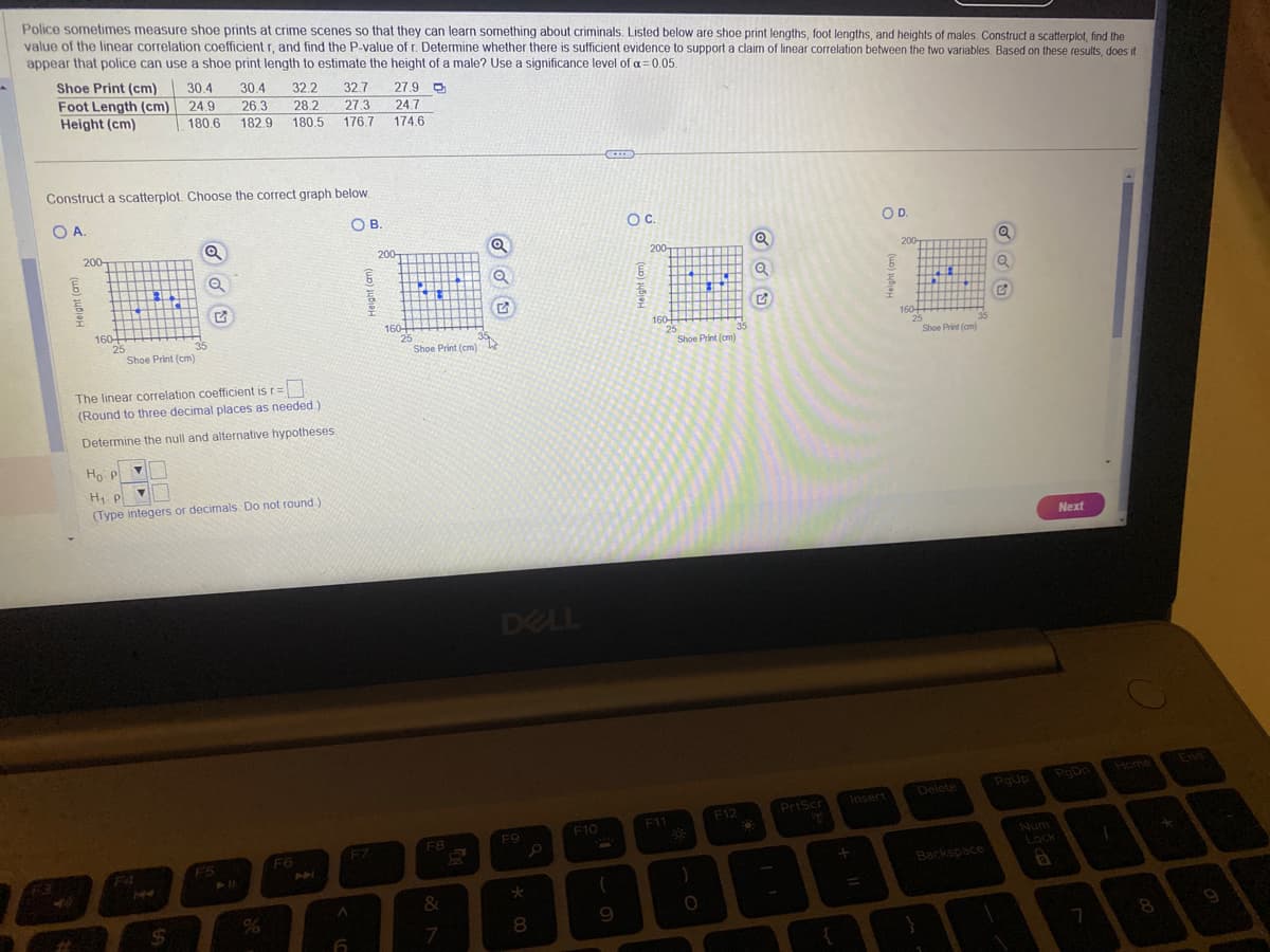 Police sometimes measure shoe prints at crime scenes so that they can learn something about criminals. Listed below are shoe print lengths, foot lengths, and heights of males. Construct a scatterplot, find the
value of the linear correlation coefficient r, and find the P-value of r. Determine whether there is sufficient evidence to support a claim of linear correlation between the two variables. Based on these results, does it
appear that police can use a shoe print length to estimate the height of a male? Use a significance level of a = 0.05.
30.4 32.2 32.7 27.9
26.3 28.2 27.3 24.7
182.9 180.5 176.7 174.6
Shoe Print (cm)
Foot Length (cm)
Height (cm)
Construct a scatterplot. Choose the correct graph below.
O A.
OB.
6
200-
160+
25
R
T P
30.4
24.9
180.6
Shoe Print (cm)
Y
35
$
Q
The linear correlation coefficient is r=
(Round to three decimal places as needed.)
Determine the null and alternative hypotheses.
G
Ho P
H₁ pl
(Type integers or decimals. Do not round.).
F5
F6
A
6
6
F7
200-
160+
25
+4
Shoe Print (cm)
F8
&
7
DELL
F9
* 00
م
8
F10
(
9
O C.
6
200
160+
25
F11
3
Shoe Print (cm)
O
35
F12
O
Q
PrtScr
ge
+
OD.
200-
I
6
↑
160+
25
Shoe Print (cm)
Insert
Delete
Backspace
Q
Q
G
PgUp
Num
Lock
Next
PgDo
7
T
8
9
