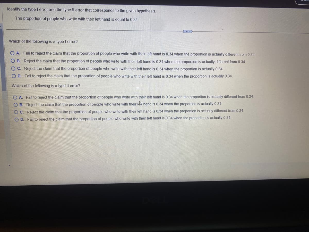 Identify the type I error and the type Il error that corresponds to the given hypothesis.
The proportion of people who write with their left hand is equal to 0.34.
Which of the following is a type I error?
OA. Fail to reject the claim that the proportion of people who write with their left hand is 0.34 when the proportion is actually different from 0.34.
OB. Reject the claim that the proportion of people who write with their left hand is 0.34 when the proportion is actually different from 0.34.
OC. Reject the claim that the proportion of people who write with their left hand is 0.34 when the proportion is actually 0.34.
O D. Fail to reject the claim that the proportion of people who write with their left hand is 0.34 when the proportion is actually 0.34.
Which of the following is a type Il error?
OA. Fail to reject the claim that the proportion of people who write with their left hand is 0.34 when the proportion is actually different from 0.34.
OB. Reject the claim that the proportion of people who write with their le hand is 0.34 when the proportion is actually 0.34.
OC. Reject the claim that the proportion of people who write with their left hand is 0.34 when the proportion is actually different from 0.34.
OD.
reject the claim that proportion of people who write with their left hand is 0.34 when the proportion is actually 0.34.