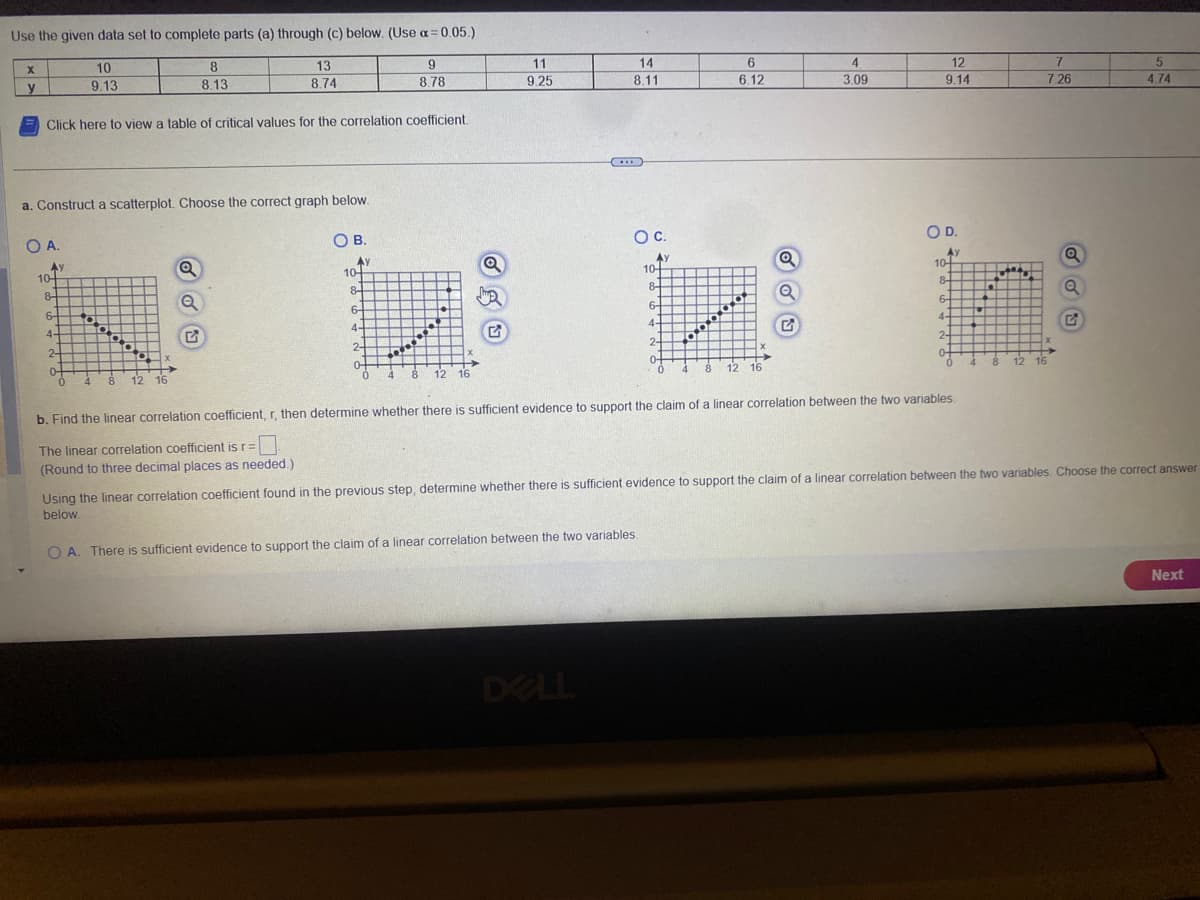 Use the given data set to complete parts (a) through (c) below. (Use α=0.05.)
13
8.74
X
y
9
8.78
Click here to view a table of critical values for the correlation coefficient.
O A.
a. Construct a scatterplot. Choose the correct graph below.
Ay
10+
8
6
4-
A.
10
9.13
2
of
0
0.0
4 8 12 16
8
8.13
Q
Q
OB.
AY
10-
8
6-
4-
2
04
0
www.
4
8 12 16
11
9.25
14
8.11
6
6.12
DELL
60000
O C.
O D.
10+
84
iz in
6-
4
2-
04
8 12 16
0-
0 4 8 12 16
4
3.09
Q
Q
12
9.14
b. Find the linear correlation coefficient, r, then determine whether there is sufficient evidence to support the claim of a linear correlation between the two variables.
The linear correlation coefficient is r= 0
(Round to three decimal places as needed.)
7
7.26
Q
Q
G
5
4.74
Using the linear correlation coefficient found in the previous step, determine whether there is sufficient evidence to support the claim of a linear correlation between the two variables. Choose the correct answer
below.
OA. There is sufficient evidence to support the claim of a linear correlation between the two variables.
Next