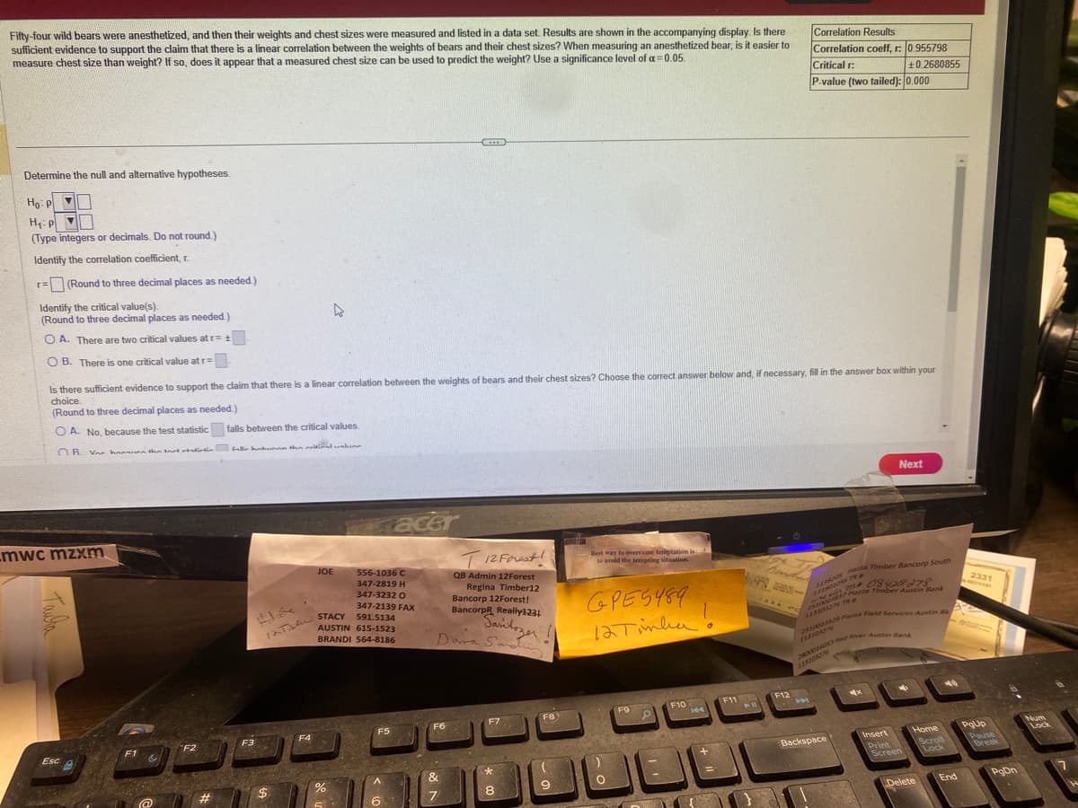 Fifty-four wild bears were anesthetized, and then their weights and chest sizes were measured and listed in a data set. Results are shown in the accompanying display. Is there
sufficient evidence to support the claim that there is a linear correlation between the weights of bears and their chest sizes? When measuring an anesthetized bear, is it easier to
measure chest size than weight? If so, does it appear that a measured chest size can be used to predict the weight? Use a significance level of a=0.05.
Determine the null and alternative hypotheses.
Ho: P
H₁: p
(Type integers or decimals. Do not round.)
Identify the correlation coefficient, r.
r= (Round to three decimal places as needed.)
Identify the critical value(s).
(Round to three decimal places as needed.)
OA. There are two critical values at r= +.
OB. There is one critical value at r=
mwc mzxm
Is there sufficient evidence to support the claim that there is a linear correlation between the weights of bears and their chest sizes? Choose the correct answer below and, if necessary, fill in the answer box within your
choice.
(Round to three decimal places as needed.)
OA. No, because the test statistic falls between the critical values.
OR. Var hann the tart statistin fulla hatunan the critical uskun
Esc
F1
&
F2
#
F3
$
JOE
INTAN STACY 591.5134
F4
556-1036 C
347-2819 H
347-3232 O
347-2139 FAX
%
AUSTIN 615-1523
BRANDI 564-8186
F5
acer
A
6
GED
T12 Forest!
QB Admin 12Forest
Regina Timber12
Bancorp 12Forest!
BancorpR Really1231
Savitozer!!
Dara Sandhy
F6
&
7
F7
8
F8
(
9
Best way to overcome temptation is
to avoid the tempting situation.
GPE5489
12 Tinha!
O
F9
P
F10
E
+
F11
411
F12
Correlation Results
Correlation coeff, r: 0.955798
Critical r:
+0.2680855
P-value (two tailed): 0.000
H
1135205 Patza Timber Bancorp South
T
Backspace
Next
2510023829 Piazza Field Services Austin 8k
2800016053 Red River Austin Bank
08420278
Piazza Timber Austin Bank
Insert
Print
✔
Screen
Home
Scroll
Lock
Delete
End
2331
PgUp
Pause
Break
PgDn
Num
Lock
