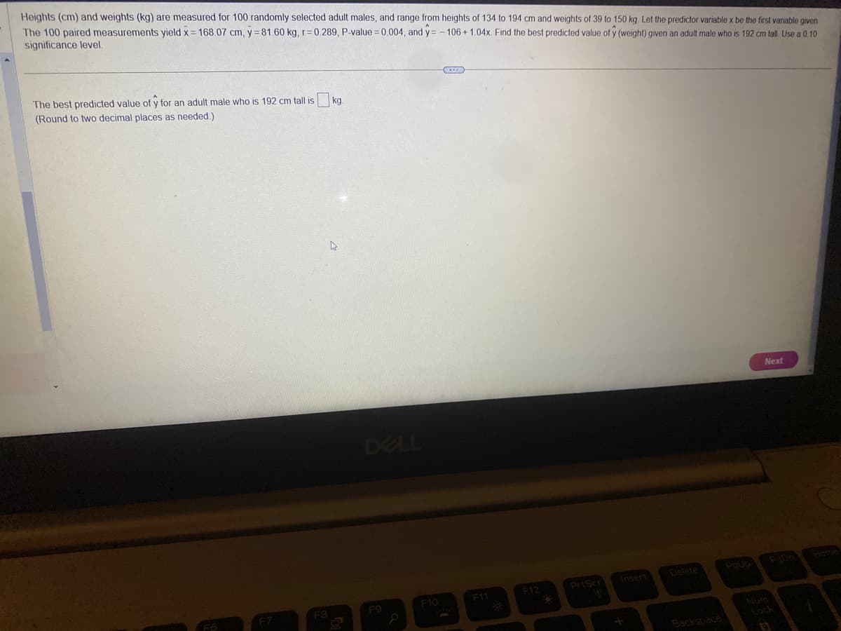 Heights (cm) and weights (kg) are measured for 100 randomly selected adult males, and range from heights of 134 to 194 cm and weights of 39 to 150 kg. Let the predictor variable x be the first variable given
The 100 paired measurements yield x= 168.07 cm, y=81.60 kg, r=0.289, P-value = 0.004, and y= -106 +1.04x. Find the best predicted value of y (weight) given an adult male who is 192 cm tall. Use a 0.10
significance level.
The best predicted value of y for an adult male who is 192 cm tall is
(Round to two decimal places as needed.)
F7
F8
kg.
DELL
F9
F10
C...
F11
F12
PrtScr
Insert
Backspace
Next
1