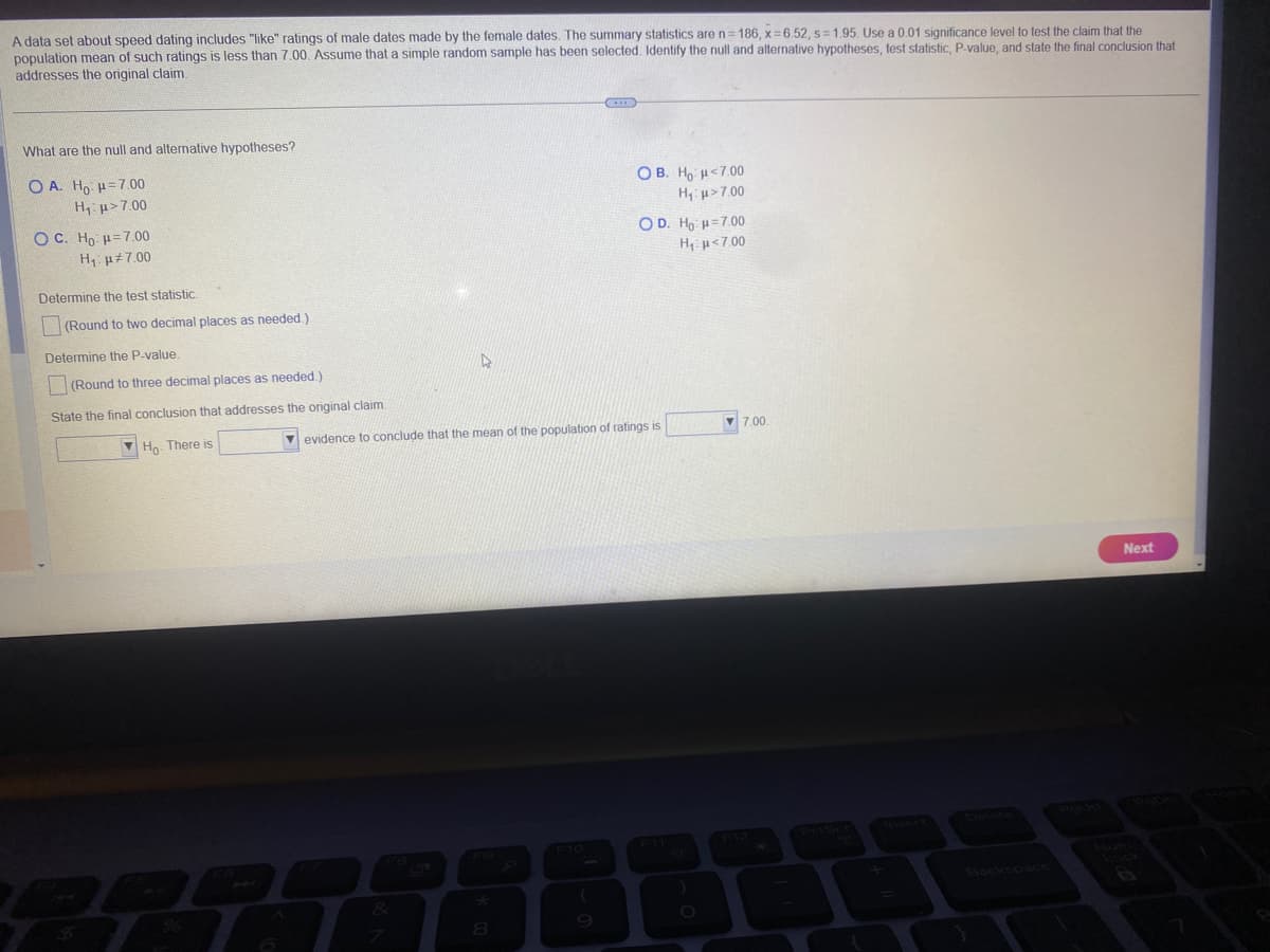 A data set about speed dating includes "like" ratings of male dates made by the female dates. The summary statistics are n=186, x=6.52, s=1.95. Use a 0.01 significance level to test the claim that the
population mean of such ratings is less than 7.00. Assume that a simple random sample has been selected. Identify the null and alternative hypotheses, test statistic, P-value, and state the final conclusion that
addresses the original claim.
What are the null and alternative hypotheses?
OA. Ho: H=7.00
H₁ μ>7.00
OC. Ho H 7.00
H₁ μ7.00
Determine the test statistic.
(Round to two decimal places as needed.)
Determine the P-value.
(Round to three decimal places as needed.).
State the final conclusion that addresses the original claim.
Ho. There is
D
OB. Ho H<7.00
H₁ μ>7.00
8
OD. Ho H=7.00
H, μ<7.00
evidence to conclude that the mean of the population of ratings is
7.00.
Backspace
Next