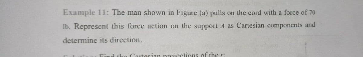 Example 11: The man shown in Figure (a) pulls on the cord with a force of 70
Ib. Represent this force action on the support A as Cartesian components and
determine its direction.
Find the Cartesian nroiections of the r:
