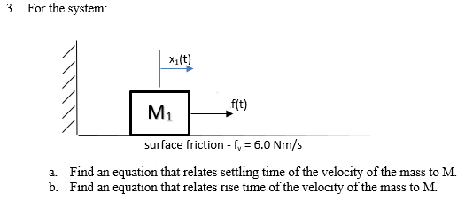 3. For the system:
x,(t)
f(t)
M1
surface friction - f, = 6.0 Nm/s
a. Find an equation that relates settling time of the velocity of the mass to M.
b. Find an equation that relates rise time of the velocity of the mass to M.
