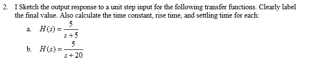 2. I Sketch the output response to a unit step input for the following transfer functions. Clearly label
the final value. Also calculate the time constant, rise time, and settling time for each:
5
a. H(s) =
s+5
5
b. H(s) =
s+20
