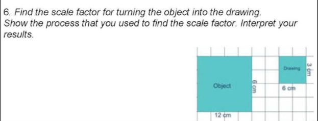 6. Find the scale factor for turning the object into the drawing.
Show the process that you used to find the scale factor. Interpret your
results.
Draing
Object
6 cm
12 cm
3 cm
cm
