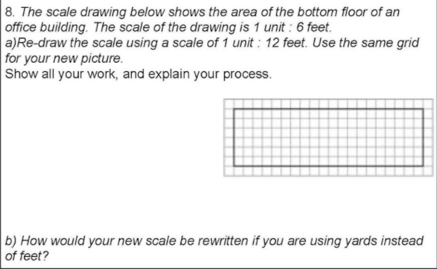 8. The scale drawing below shows the area of the bottom floor of an
office building. The scale of the drawing is 1 unit : 6 feet.
a)Re-draw the scale using a scale of 1 unit : 12 feet. Use the same grid
for your new picture.
Show all your work, and explain your process.
b) How would your new scale be rewritten if you are using yards instead
of feet?
