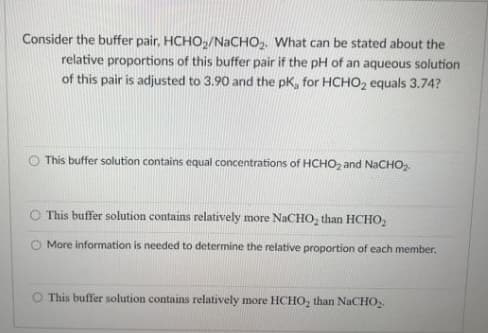 Consider the buffer pair, HCHO,/NaCHO,. What can be stated about the
relative proportions of this buffer pair if the pH of an aqueous solution
of this pair is adjusted to 3.90 and the pK, for HCHO2 equals 3.74?
This buffer solution contains equal concentrations of HCHO, and NaCHO
O This buffer solution contains relatively more NACHO, than HCHO,
More information is needed to determine the relative proportion of each member.
This buffer solution contains relatively more HCHO, than NaCHO,.
