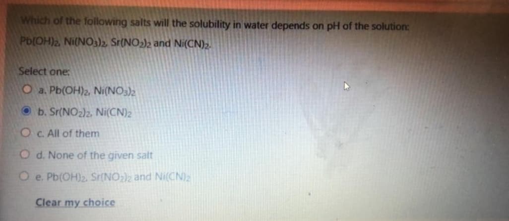 Which of the following salts will the solubility in water depends on pH of the solution:
Pb(OH)2 Ni(N03)2, Sr(NO2)2 and Ni(CN)2.
Select one:
O a. Pb(OH)2, Ni(NO3)2
O b. Sr(NO2)2, Ni(CN)2
OC. All of them
O d. None of the given salt
O e. Pb(OH)2. Sr(NO:)2 and Ni(CN)2
Clear my choice
