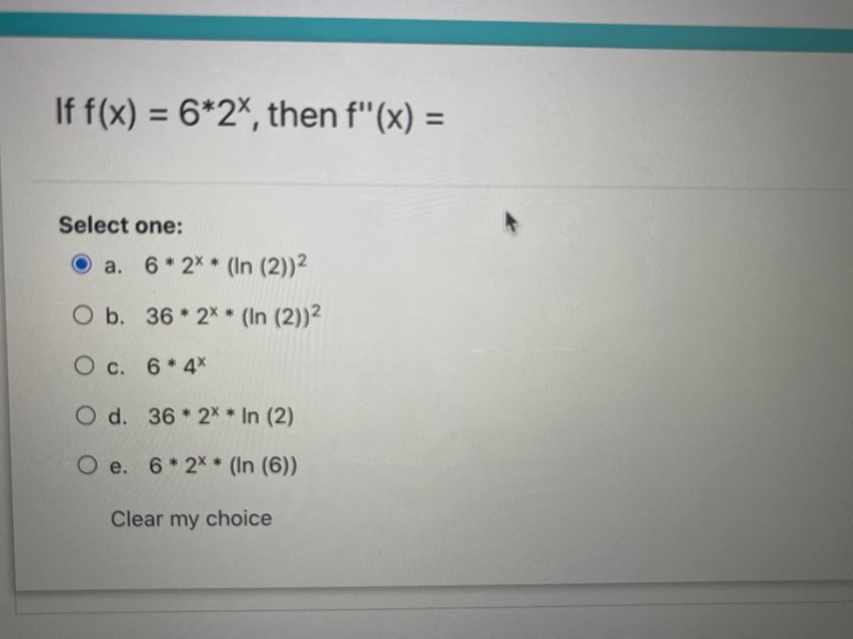 If f(x) = 6*2%, then f"(x) =
%3D
%3D
Select one:
O a. 6*2X* (In (2))2
O b. 36 * 2X * (In (2))?
O c. 6* 4x
O d. 36 * 2x* In (2)
O e. 6* 2X * (In (6))
Clear my choice
