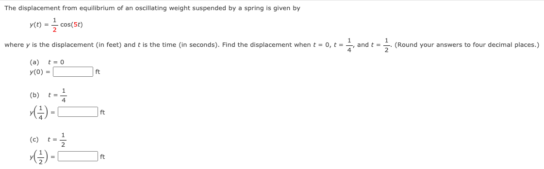 The displacement from equilibrium of an oscillating weight suspended by a spring is given by
y(t) =
cos(5t)
where y is the displacement (in feet) andt is the time (in seconds). Find the displacement when t = 0, t =
and t =
(Round your answers to four decimal places.)
(a) t = 0
y(0) =
ft
(b) t=
ft
(e) t-을
ft
