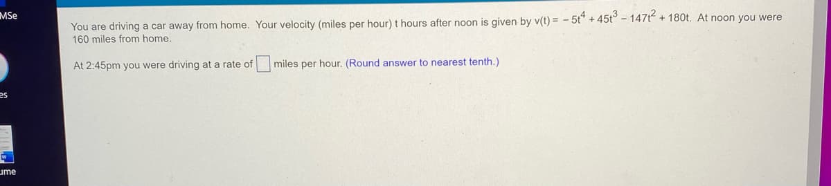 **Problem Statement:**

You are driving a car away from home. Your velocity (miles per hour) \( t \) hours after noon is given by:
\[ v(t) = -5t^4 + 45t^3 - 147t^2 + 180t. \]

At noon you were 160 miles from home.

At 2:45 pm you were driving at a rate of \(\square\) miles per hour. (Round answer to nearest tenth.)

---

**Instructions:**

1. Identify the time elapsed from noon to 2:45 pm:
   - From noon to 2:45 pm is 2 hours and 45 minutes.
   - Convert 45 minutes to hours: \( \frac{45}{60} = 0.75 \) hours.
   - Therefore, \( t = 2.75 \) hours.

2. Substitute \( t = 2.75 \) into the velocity function \( v(t) \) to find the rate of velocity at 2:45 pm:
   \[ v(2.75) = -5(2.75)^4 + 45(2.75)^3 - 147(2.75)^2 + 180(2.75). \]

3. Perform the calculations to determine the velocity at 2:45 pm:
   - Calculate the individual terms:
     \[ (2.75)^2 = 7.5625, \]
     \[ (2.75)^3 = 20.796875, \]
     \[ (2.75)^4 = 57.19140625. \]
   - Substitute these values into the equation:
     \[ v(2.75) = -5(57.19140625) + 45(20.796875) - 147(7.5625) + 180(2.75). \]
   - Simplify each term:
     \[ -5 \times 57.19140625 = -285.95703125, \]
     \[ 45 \times 20.796875 = 935.859375, \]
     \[ -147 \times 7.5625 = -1111.6875, \]
     \[ 180 \times 2.75 = 495. \]
   - Combine the results:
     \[ v(2.75