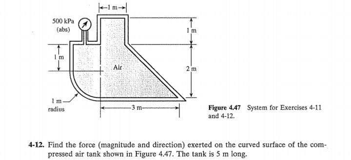 Im
500 kPa
(abs)
1 m
I m
Air
2 m
1 m
-3 m-
Figure 4.47 System for Exercises 4-11
and 4-12.
radius
4-12. Find the force (magnitude and direction) exerted on the curved surface of the com-
pressed air tank shown in Figure 4.47. The tank is 5 m long.
