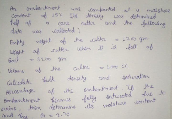 embankment
af 15%
An
Contont
telf af
data
compacted
was
at a
maisture
Its density
cuter
callected :
was determined
and
the fallowing
a
Care
was
Emphy
weight of Jhe
1200 gm
cutter
when it is fall
af
Welght af
Soil
- 3 2,00
Valume
the
cukter
- Lovo CC
Youlk
density
and
Saturation
Calculate
Rercentage
embankment
rains, then
and sat
emkankment . If the
af Jhe
Lecomes
determine
fully saturated
maisture
due Jo
content
its
G = 2.70
