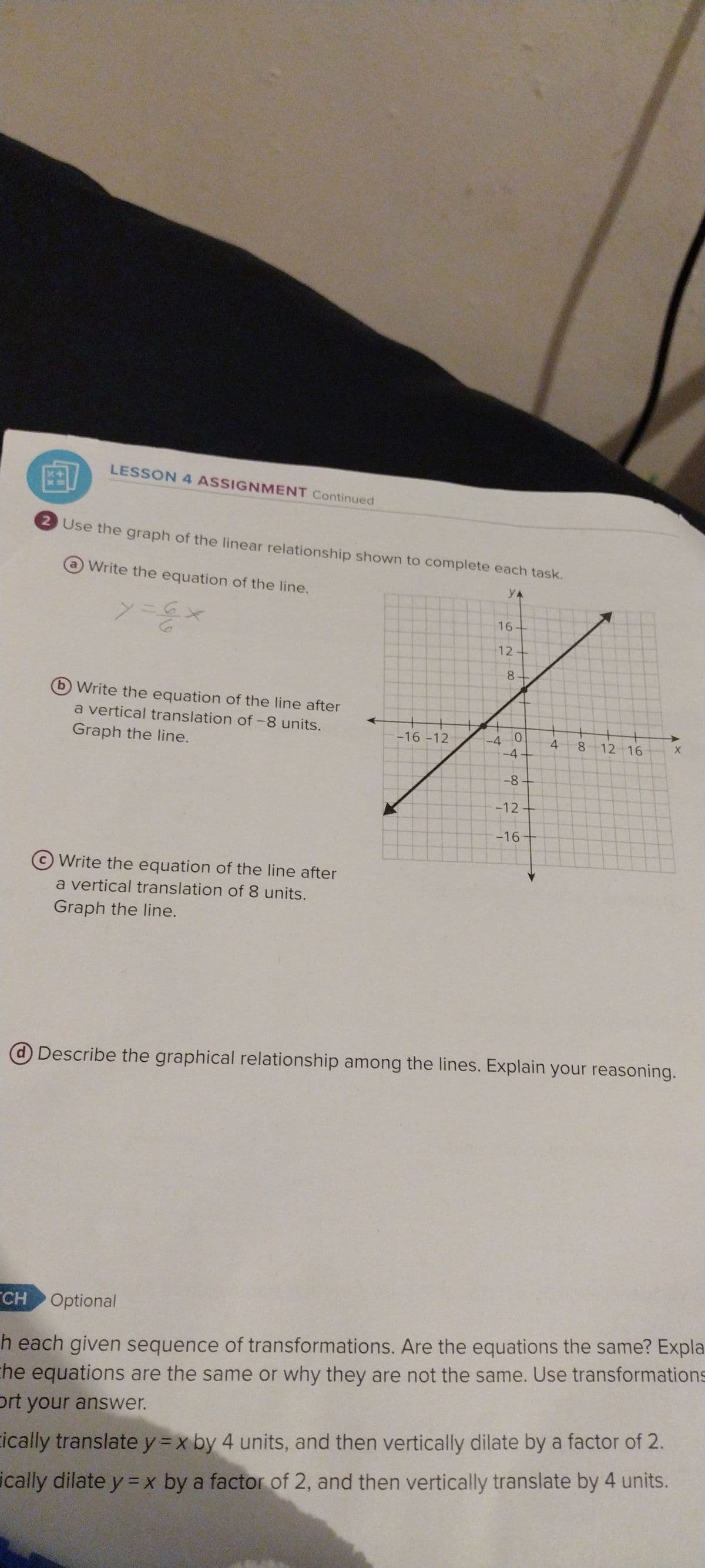 LESSON 4 ASSIGNMENT Continued
'CH
2 Use the graph of the linear relationship shown to complete each task.
ya
Write the equation of the line.
y = 6 x
Write the equation of the line after
a vertical translation of -8 units.
Graph the line.
Write the equation of the line after
a vertical translation of 8 units.
Graph the line.
-16-12
16-
12-
-4
8+
0
-4
-8-
-12-
-16+
4
8
12 16
@Describe the graphical relationship among the lines. Explain your reasoning.
X
Optional
h each given sequence of transformations. Are the equations the same? Expla
the equations are the same or why they are not the same. Use transformations
ort your answer.
cically translate y=x by 4 units, and then vertically dilate by a factor of 2.
ically dilate y = x by a factor of 2, and then vertically translate by 4 units.