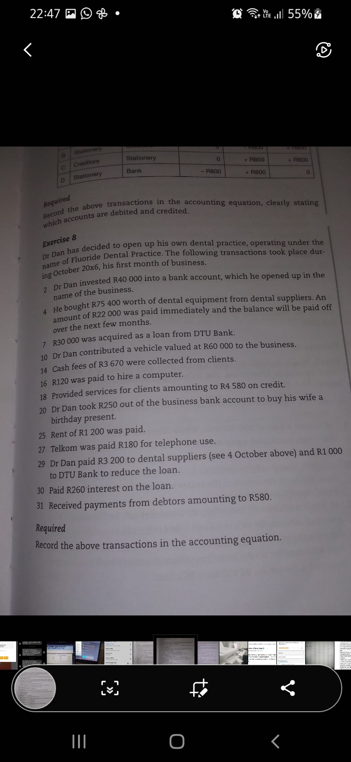 22:47 M
O G lie l 55%
Stationery
RB00
Stationery
4 HB00
Creditors
+ R800
+ R800
Bank
Stationery
R800
D
+ R800
Required
Exercise 8
ing October 20x6, his first month of business.
a Dan invested R40 000 into a bank account, which he opened up in the
name of the business.
He bought R75 400 worth of dental equipment from dental suppliers. An
amount of R22 000 was paid immediately and the balance will be paid off
over the next few months.
7. R30 000 was acquired as a loan from DTU Bank.
10. Dr Dan contributed a vehicle valued at R60 000 to the business.
14 Cash fees of R3 670 were collected from clients.
16 R120 was paid to hire a computer.
18 Provided services for clients amounting to R4 580 on credit.
20 Dr Dan took R250 out of the business bank account to buy his wife a
birthday present.
25 Rent of R1 200 was paid.
27 Telkom was paid R180 for telephone use.
29 Dr Dan paid R3 200 to dental suppliers (see 4 October above) and R1 000
to DTU Bank to reduce the loan.
30 Paid R260 interest on the loan.
31 Received payments from debtors amounting to R580.
Required
Record the above transactions in the accounting equation.
w.d
II
