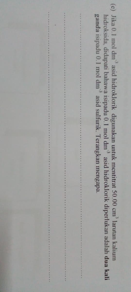 -3
(e) Jika 0.1 mol dm asid hidroklorik digunakan untuk mentitrat 50.00 cm' larutan kalium
hidroksida, didapati bahawa isipadu 0.1 mol dm asid hidroklorik diperlukan adalah dua kali
ganda isipadu 0.1 mol dm asid sulfurik. Terangkan mengapa.
