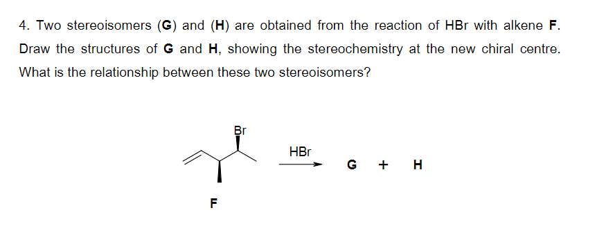 4. Two stereoisomers (G) and (H) are obtained from the reaction of HBr with alkene F.
Draw the structures of G and H, showing the stereochemistry at the new chiral centre.
What is the relationship between these two stereoisomers?
F
Br
HBr
G + H