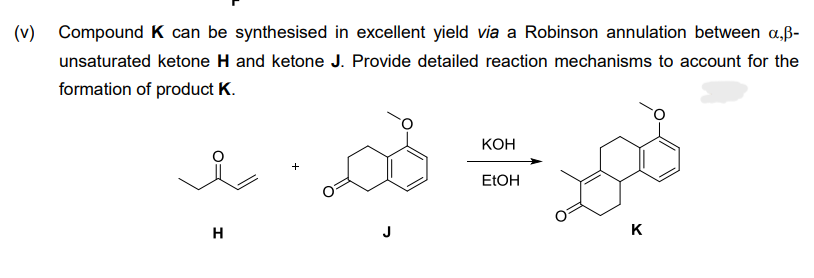 (v)
Compound K can be synthesised in excellent yield via a Robinson annulation between a,ß-
unsaturated ketone H and ketone J. Provide detailed reaction mechanisms to account for the
formation of product K.
H
KOH
EtOH
K