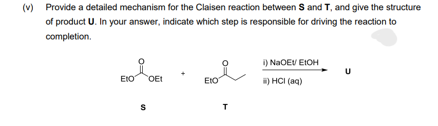 (v)
Provide a detailed mechanism for the Claisen reaction between S and T, and give the structure
of product U. In your answer, indicate which step is responsible for driving the reaction to
completion.
EtO
S
OEt
+
Eto
T
i) NaOEt/ EtOH
ii) HCI (aq)
U