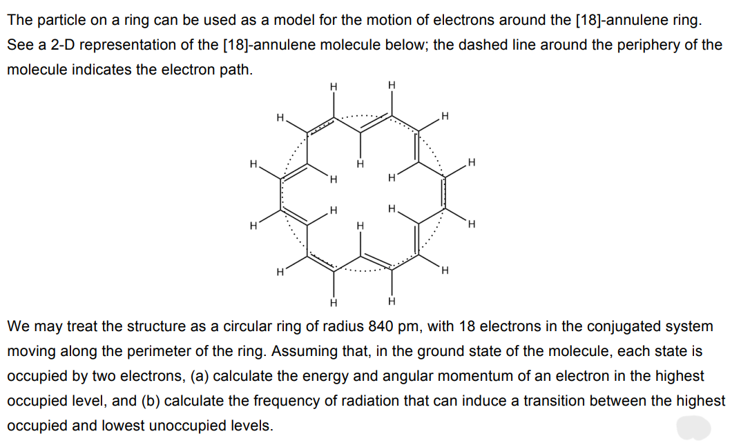 The particle on a ring can be used as a model for the motion of electrons around the [18]-annulene ring.
See a 2-D representation of the [18]-annulene molecule below; the dashed line around the periphery of the
molecule indicates the electron path.
H
H
H
H
H
H
H
H
H
H
H
H
H
H
H
We may treat the structure as a circular ring of radius 840 pm, with 18 electrons in the conjugated system
moving along the perimeter of the ring. Assuming that, in the ground state of the molecule, each state is
occupied by two electrons, (a) calculate the energy and angular momentum of an electron in the highest
occupied level, and (b) calculate the frequency of radiation that can induce a transition between the highest
occupied and lowest unoccupied levels.