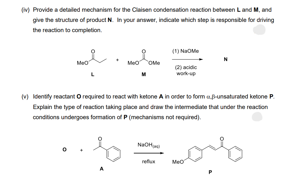 (iv) Provide a detailed mechanism for the Claisen condensation reaction between L and M, and
give the structure of product N. In your answer, indicate which step is responsible for driving
the reaction to completion.
MeO
O
L
+
A
MeO
M
OMe
(v) Identify reactant O required to react with ketone A in order to form a,ß-unsaturated ketone P.
Explain the type of reaction taking place and draw the intermediate that under the reaction
conditions undergoes formation of P (mechanisms not required).
NaOH(aq)
(1) NaOMe
reflux
(2) acidic
work-up
MeO
N
P