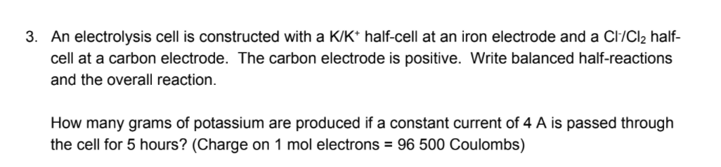 3. An electrolysis cell is constructed with a K/K* half-cell at an iron electrode and a Cl/Cl2 half-
cell at a carbon electrode. The carbon electrode is positive. Write balanced half-reactions
and the overall reaction.
How many grams of potassium are produced if a constant current of 4 A is passed through
the cell for 5 hours? (Charge on 1 mol electrons = 96 500 Coulombs)
