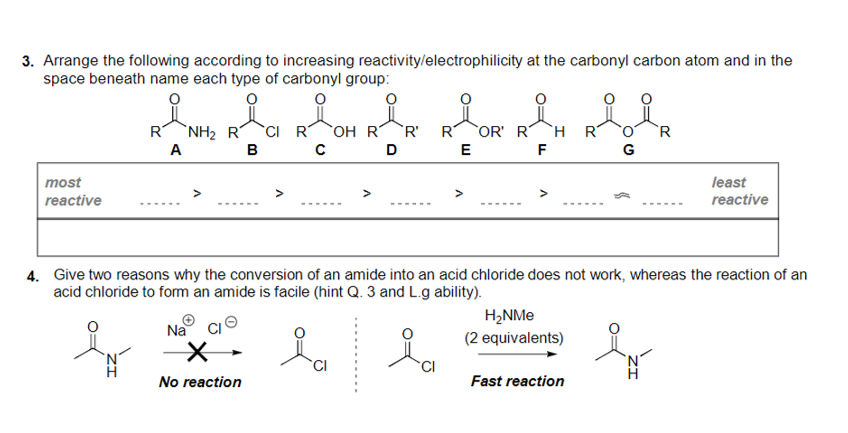 3. Arrange the following according to increasing reactivity/electrophilicity at the carbonyl carbon atom and in the
space beneath name each type of carbonyl group:
CI R
в с
R
`NH2 R
OH R
`R'
R
OR' R
`H R
A
D
E
F
G
most
least
reactive
reactive
--.
------
----
------
------
4. Give two reasons why the conversion of an amide into an acid chloride does not work, whereas the reaction of an
acid chloride to fom an amide is facile (hint Q. 3 and L.g ability).
H2NME
Na
(2 equivalents)
TCI
No reaction
Fast reaction
