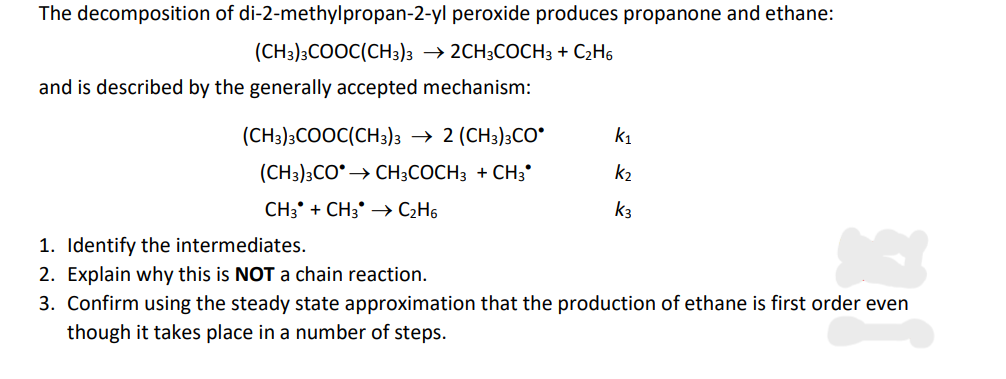 The decomposition of di-2-methylpropan-2-yl peroxide produces propanone and ethane:
(CH3)3COOC(CH3)3 → 2CH3COCH3 + C₂H6
and is described by the generally accepted mechanism:
(CH3)3COOC(CH3)3 → 2 (CH3)3CO
(CH3)3CO → CH3COCH3 + CH3*
CH3 + CH3 →→ C₂H6
k₁
k₂
k3
1. Identify the intermediates.
2. Explain why this is NOT a chain reaction.
3. Confirm using the steady state approximation that the production of ethane is first order even
though it takes place in a number of steps.