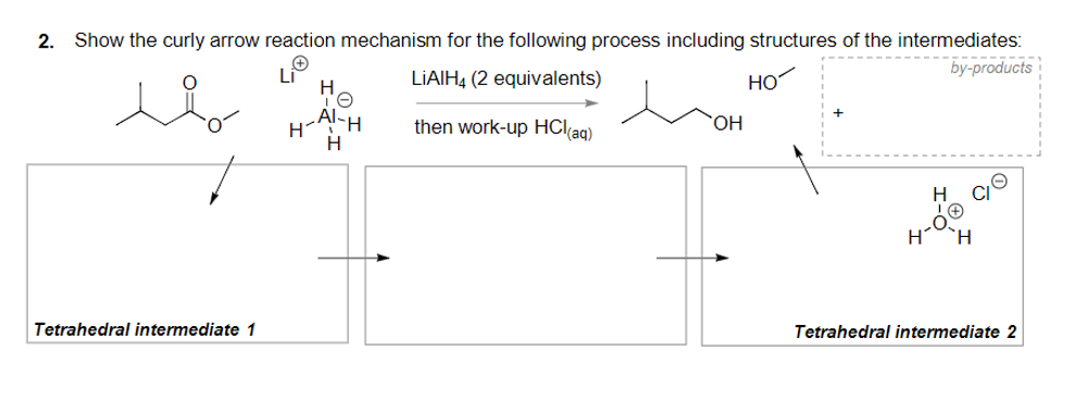 2. Show the curly arrow reaction mechanism for the following process including structures of the intermediates:
by-products
LIAIH4 (2 equivalents)
HO
H-AlH
then work-up HCl(aq)
но.
H
H
Tetrahedral intermediate 1
Tetrahedral intermediate 2

