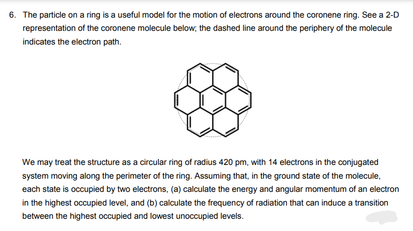 6. The particle on a ring is a useful model for the motion of electrons around the coronene ring. See a 2-D
representation of the coronene molecule below; the dashed line around the periphery of the molecule
indicates the electron path.
We may treat the structure as a circular ring of radius 420 pm, with 14 electrons in the conjugated
system moving along the perimeter of the ring. Assuming that, in the ground state of the molecule,
each state is occupied by two electrons, (a) calculate the energy and angular momentum of an electron
in the highest occupied level, and (b) calculate the frequency of radiation that can induce a transition
between the highest occupied and lowest unoccupied levels.