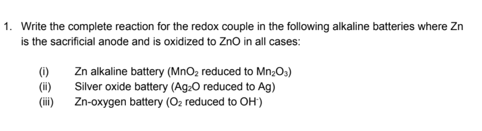 1. Write the complete reaction for the redox couple in the following alkaline batteries where Zn
is the sacrificial anode and is oxidized to ZnO in all cases:
(i)
(ii)
(i)
Zn alkaline battery (MnO2 reduced to Mn2O3)
Silver oxide battery (Ag20 reduced to Ag)
Zn-oxygen battery (O2 reduced to OH')
