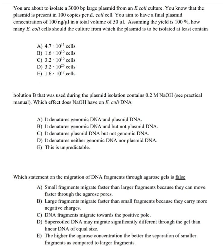 You are about to isolate a 3000 bp large plasmid from an E.coli culture. You know that the
plasmid is present in 100 copies per E. coli cell. You aim to have a final plasmid
concentration of 100 ng/µl in a total volume of 50 ul. Assuming the yield is 100 %, how
many E. coli cells should the culture from which the plasmid is to be isolated at least contain
A) 4.7 · 1013 cells
B) 1.6 · 1010 cells
C) 3.2 · 1010 cells
D) 3.2 · 1026 cells
E) 1.6 · 1012 cells
Solution B that was used during the plasmid isolation contains 0.2 M NaOH (see practical
manual). Which effect does NaOH have on E. coli DNA
A) It denatures genomic DNA and plasmid DNA.
B) It denatures genomic DNA and but not plasmid DNA.
C) It denatures plasmid DNA but not genomic DNA.
D) It denatures neither genomic DNA nor plasmid DNA.
E) This is unpredictable.
Which statement on the migration of DNA fragments through agarose gels is false
A) Small fragments migrate faster than larger fragments because they can move
faster through the agarose pores.
B) Large fragments migrate faster than small fragments because they carry more
negative charges.
C) DNA fragments migrate towards the positive pole.
D) Supercoiled DNA may migrate significantly different through the gel than
linear DNA of equal size.
E) The higher the agarose concentration the better the separation of smaller
fragments as compared to larger fragments.
