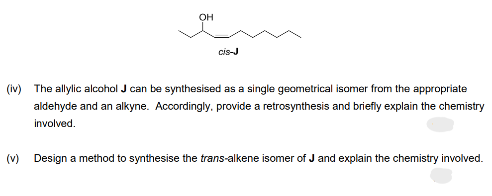 OH
cis-J
(iv) The allylic alcohol J can be synthesised as a single geometrical isomer from the appropriate
aldehyde and an alkyne. Accordingly, provide a retrosynthesis and briefly explain the chemistry
involved.
(v) Design a method to synthesise the trans-alkene isomer of J and explain the chemistry involved.