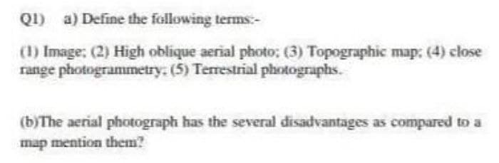 QI) a) Define the following terms:-
(1) Image: (2) High oblique aerial photo; (3) Topographic map: (4) close
range photogrammetry. (5) Terrestrial photographs.
(b)The aerial photograph has the several disadvantages as compared to a
map mention them?
