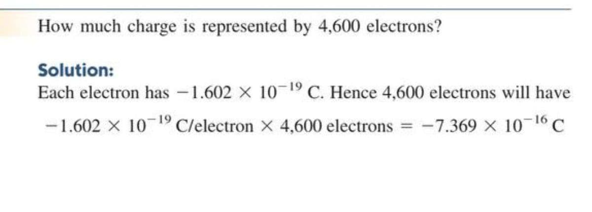 How much charge is represented by 4,600 electrons?
Solution:
Each electron has -1.602 X 10 19 C. Hence 4,600 electrons will have
-1.602 X 10 19 C/electron X 4,600 electrons
-7.369 X 10 16 C
%3D
