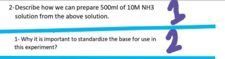 2-Describe how we can prepare 500ml of 10M NH3
solution from the above solution.
1- Why it is important to standardize the base for use in
this experiment?
