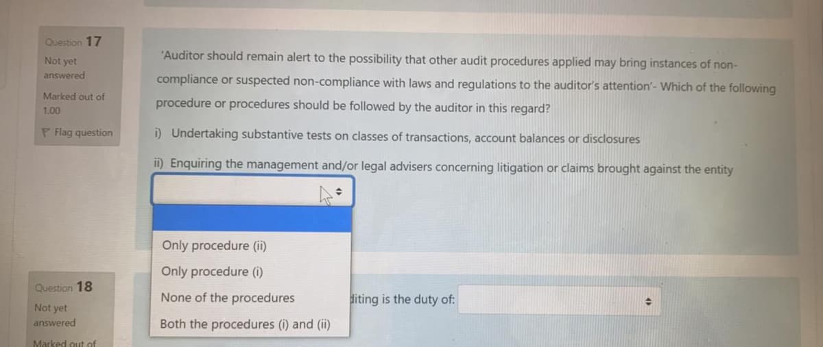 Question 17
"Auditor should remain alert to the possibility that other audit procedures applied may bring instances of non-
Not yet
answered
compliance or suspected non-compliance with laws and regulations to the auditor's attention'- Which of the following
Marked out of
procedure or procedures should be followed by the auditor in this regard?
1.00
P Flag question
i) Undertaking substantive tests on classes of transactions, account balances or disclosures
ii) Enquiring the management and/or legal advisers concerning litigation or claims brought against the entity
Only procedure (ii)
Only procedure (0)
Question 18
None of the procedures
diting is the duty of:
Not yet
answered
Both the procedures (i) and (ii)
Marked out of
