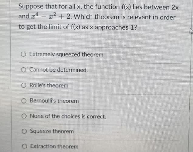 Suppose that for all x, the function f(x) lies between 2x
and ¹²+2. Which theorem is relevant in order
to get the limit of f(x) as x approaches 1?
O Extremely squeezed theorem
O Cannot be determined.
O Rolle's theorem
O Bernoulli's theorem
O None of the choices is correct.
O Squeeze theorem
O Extraction theorem