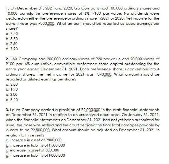 1. On December 31, 2021 and 2020, Go Company had 100,000 ordinary shares and
10,000 cumulative preference shares of 6%, P100 par value. No dividends were
declared on either the preference or ordinary share in 2021 or 2020. Net income for the
current year was P800,000. What amount should be reported as basic earnings per
share?
a. 7.40
b. 8.50
c. 7.50
d. 7.90
2. JAX Company had 200,000 ordinary shares of P20 par value and 20,000 shares of
P100 par, 6% cumulative, convertible preference share capital outstanding for the
entire year ended December 31, 2021. Each preference share is convertible into 4
ordinary shares. The net income for 2021 was P840,000. What amount should be
reported as diluted earnings per share?
a. 2.80
b. 1.90
c.
3.00
d. 3.20
3. Laura Company carried a provision of P2,000,000 in the draft financial statements
on December 31, 2021 in relation to an unresolved court case. On January 31, 2022,
when the financial statements on December 31, 2021 had not yet been authorized for
issue, the case was settled and the court decided the final total damages payable by
Aurora to be P2,800,000. What amount should be adjusted on December 31, 2021 in
relation to this event?
a. increase in asset of P800,000
b. increase in liability of P500,000
c. increase in asset of 500,000
d. increase in liability of P800,000