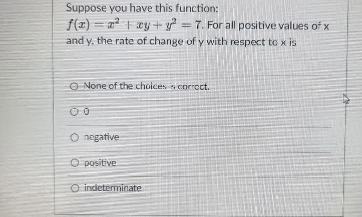 Suppose you have this function:
f(x)= x² + xy + y² = 7. For all positive values of x
and y, the rate of change of y with respect to x is
O None of the choices is correct.
O negative
Ⓒ positive
O indeterminate