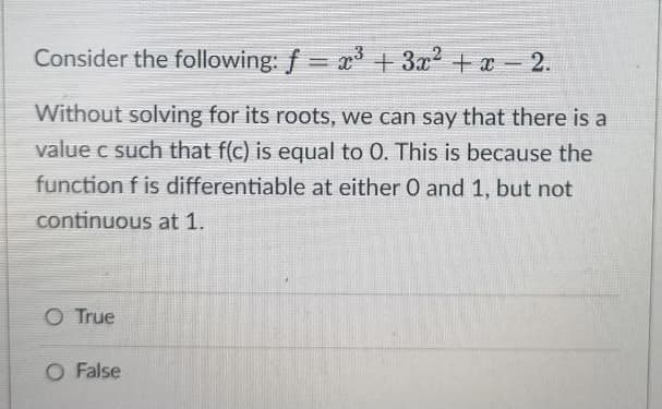 Consider the following: f= x³ + 3x² + x - 2.
Without solving for its roots, we can say that there is a
value c such that f(c) is equal to 0. This is because the
function f is differentiable at either 0 and 1, but not
continuous at 1.
O True
O False