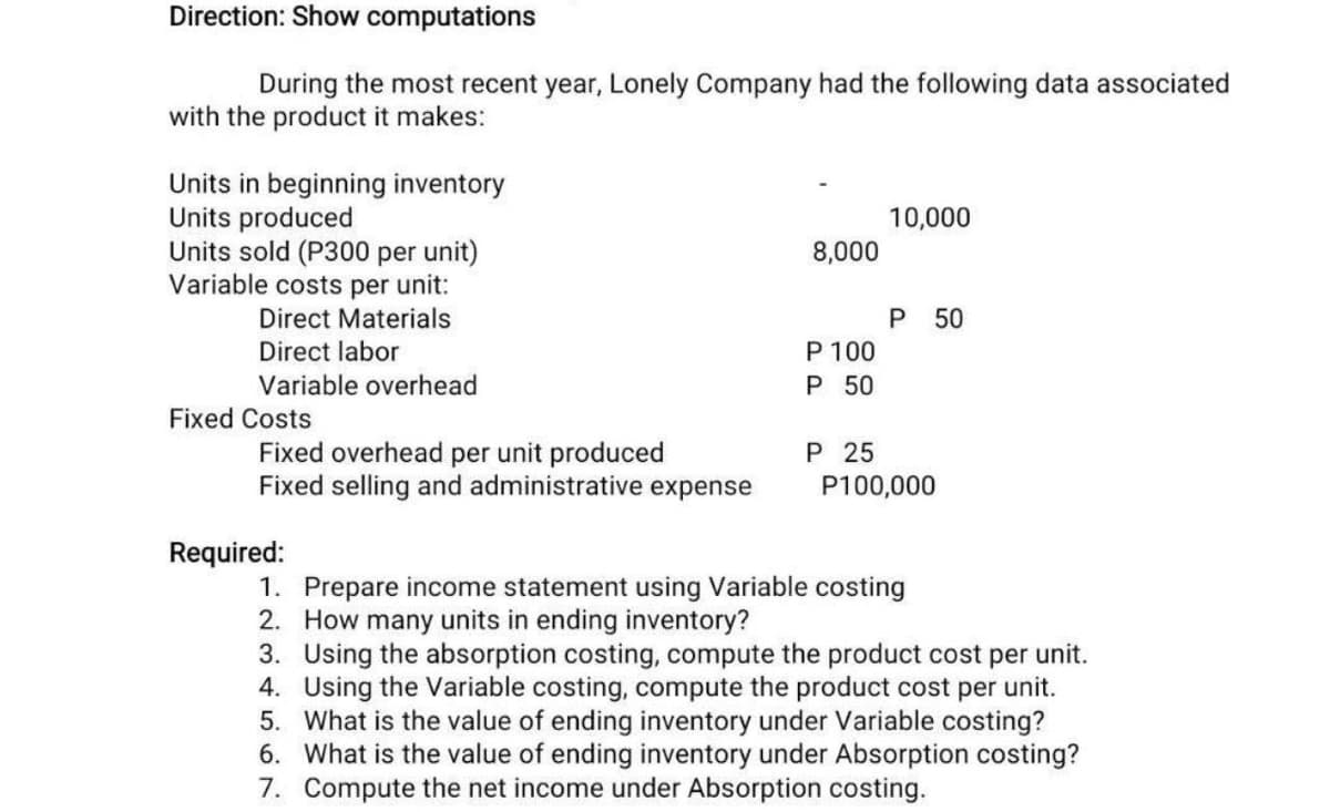 Direction: Show computations
During the most recent year, Lonely Company had the following data associated
with the product it makes:
Units in beginning inventory
Units produced
Units sold (P300 per unit)
Variable costs per unit:
Direct Materials
Direct labor
Variable overhead
Fixed Costs
Fixed overhead per unit produced
Fixed selling and administrative expense
Required:
8,000
P 100
P 50
P 25
10,000
P 50
P100,000
1. Prepare income statement using Variable costing
2.
How many units in ending inventory?
3. Using the absorption costing, compute the product cost per unit.
4. Using the Variable costing, compute the product cost per unit.
5. What is the value of ending inventory under Variable costing?
6. What is the value of ending inventory under Absorption costing?
Compute the net income under Absorption costing.
7.