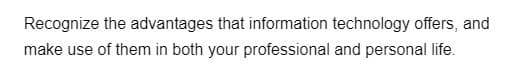 Recognize the advantages that information technology offers, and
make use of them in both your professional and personal life.