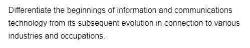 Differentiate the beginnings of information and communications
technology from its subsequent evolution in connection to various
industries and occupations.