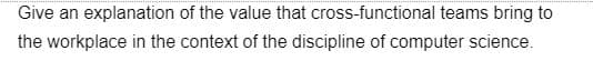Give an explanation of the value that cross-functional teams bring to
the workplace in the context of the discipline of computer science.