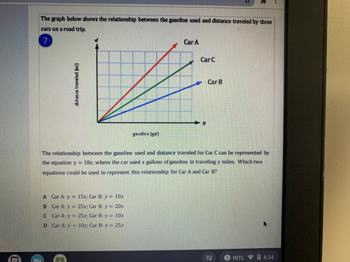 The graph below shows the relationship between the gasoline used and distance traveled by three
cars on a road trip.
7
Car A
Car C
Car B
gasoline (gal)
The relationship between the gasoline used and distance traveled for Car C can be represented by
the equation y = 18x, where the car used x gallons of gasoline in traveling y miles. Which two
equations could be used to represent this relationship for Car A and Car B?
A Car A: y = 15x; Car B: y = 10x
B Car A: y = 25x; Car B: y = 20x
C Car A: y = 25x; Car B: y = 10x
D Car A: y = 10x; Car B: y = 25x
1 INTL 8:34
distan ce traveled (mi)
