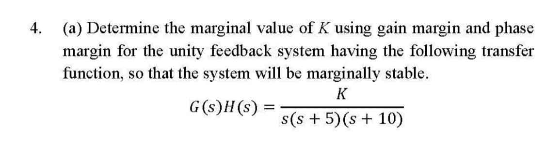 4.
(a) Determine the marginal value of K using gain margin and phase
margin for the unity feedback system having the following transfer
function, so that the system will be marginally stable.
K
G(s)H(s) =
s(s + 5) (s + 10)
